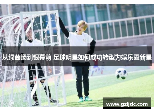 从绿茵场到银幕前 足球明星如何成功转型为娱乐圈新星