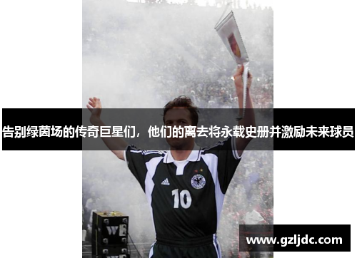 告别绿茵场的传奇巨星们，他们的离去将永载史册并激励未来球员
