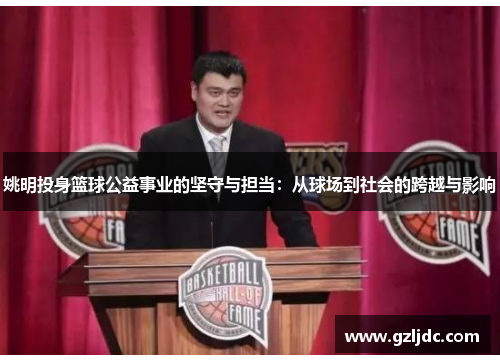 姚明投身篮球公益事业的坚守与担当：从球场到社会的跨越与影响