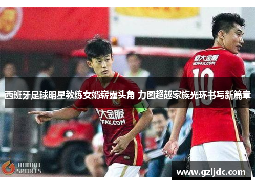 西班牙足球明星教练女婿崭露头角 力图超越家族光环书写新篇章