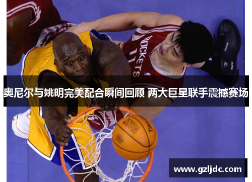 奥尼尔与姚明完美配合瞬间回顾 两大巨星联手震撼赛场
