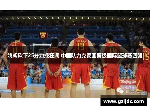 姚明砍下25分力挽狂澜 中国队力克德国晋级国际篮球赛四强