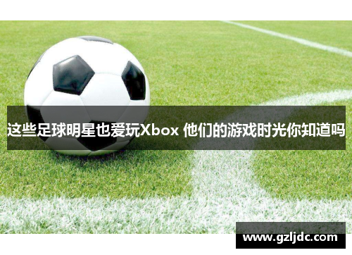 这些足球明星也爱玩Xbox 他们的游戏时光你知道吗