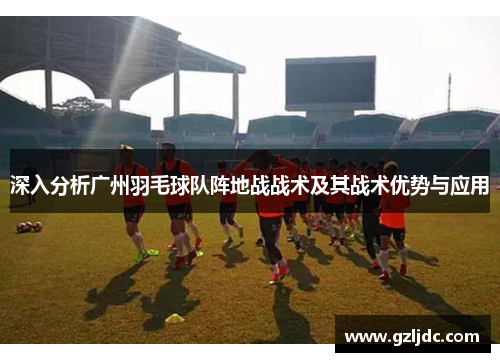 深入分析广州羽毛球队阵地战战术及其战术优势与应用