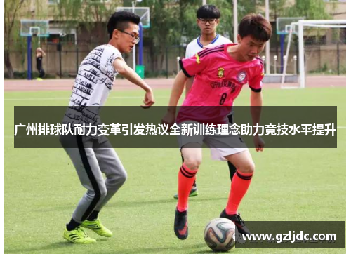 广州排球队耐力变革引发热议全新训练理念助力竞技水平提升