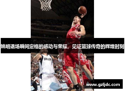 姚明退场瞬间定格的感动与荣耀，见证篮球传奇的辉煌时刻