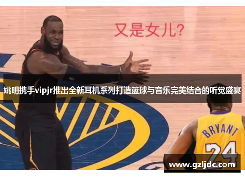 姚明携手vipjr推出全新耳机系列打造篮球与音乐完美结合的听觉盛宴