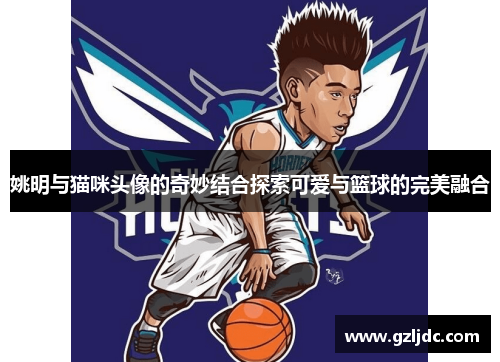姚明与猫咪头像的奇妙结合探索可爱与篮球的完美融合