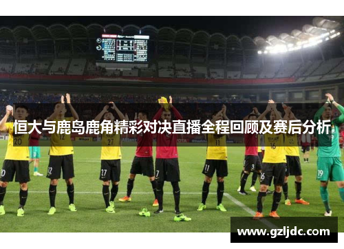 恒大与鹿岛鹿角精彩对决直播全程回顾及赛后分析