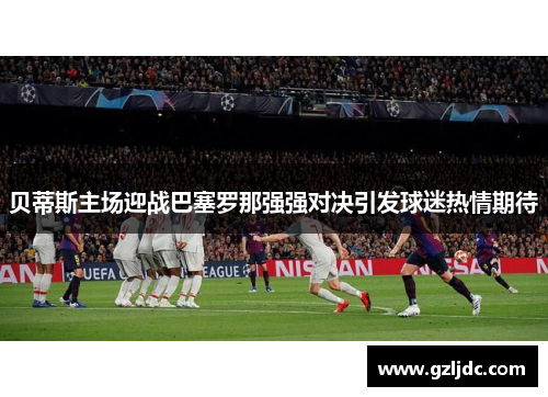 贝蒂斯主场迎战巴塞罗那强强对决引发球迷热情期待